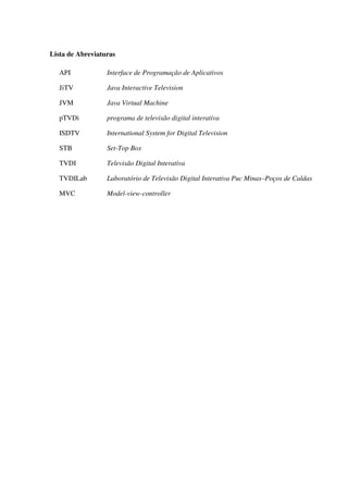 Lista de Abreviaturas

   API            Interface de Programação de Aplicativos

   JiTV           Java Interactive Television

   JVM            Java Virtual Machine

   pTVDi          programa de televisão digital interativa

   ISDTV          International System for Digital Television

   STB            Set-Top Box

   TVDI           Televisão Digital Interativa

   TVDILab        Laboratório de Televisão Digital Interativa Puc Minas–Poços de Caldas

   MVC            Model-view-controller
 