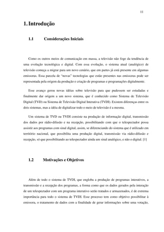 11


1. Introdução

   1.1         Considerações Iniciais



   Como os outros meios de comunicação em massa, a televisão não foge da tendência de
uma evolução tecnológica e digital. Com essa evolução, o sistema atual (analógico) de
televisão começa a migrar para um novo cenário, que em partes já está presente em algumas
emissoras. Essa parcela de “novas” tecnologias que estão presentes nas emissoras pode ser
representada pela origem da produção e criação de programas e programações digitalmente.

   Esse avanço gerou novas idéias sobre televisão para que pudessem ser estudadas e
finalmente dar origem a um novo sistema, que é conhecido como Sistema de Televisão
Digital (TVD) ou Sistema de Televisão Digital Interativa (TVDI). Existem diferenças entre os
dois sistemas, mas a idéia de digitalizar todo o meio de televisão é a mesma.

   Um sistema de TVD ou TVDI consiste na produção de informação digital, transmissão
dos dados por rádio-difusão e na recepção, possibilitando com que o telespectador possa
assistir aos programas com sinal digital, assim, se diferenciando do sistema que é utilizado em
território nacional, que possibilita uma produção digital, transmissão via rádio-difusão e
recepção, só que possibilitando ao telespectador ainda um sinal analógico, e não o digital. [1]




   1.2         Motivações e Objetivos



   Além de todo o sistema de TVDI, que engloba a produção de programas interativos, a
transmissão e a recepção dos programas, a forma como que os dados gerados pela interação
de um telespectador com um programa interativo serão tratados e armazenados, é de extrema
importância para todo o sistema de TVDI. Esse processo tem como objetivo possibilitar à
emissora, o tratamento de dados com a finalidade de gerar informações sobre uma votação,
 