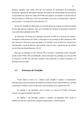 12

pesquisa, opiniões, entre outras. Para que esse processo de recebimento de informações,
tratamento e geração de informações baseadas em respostas de interatividades possa acontecer
e esteja dentro do contesto do sistema de TVDI, uma empresa, um modulo ou um Provedor de
Serviços Interativos (PSI) deve existir em intermédio a emissora e ao telespectador. Toda essa
infra-estrutura é nomeada de Canal de Retorno. [7]

   O tema do Trabalho de Diplomação foi inserido dentro do contesto do desenvolvimento
de uma aplicação que armazene, trate, gere resultados das respostas de programas interativos
e que tenha funcionalidades de um PSI.

   As motivações em desenvolver aplicações presentes no PSI são o interesse em estudar e
em adquirir conhecimento em TVDI e a integração de um protótipo de PSI à plataforma JiTV
(Java Interactive Television), para que pudesse ser fechado o ciclo de Emissora, Transmissão,
Telespectador e Canal de Retorno, aproximando cada vez mais a plataforma de um sistema
real de Televisão Digital Interativa. [5] [7]

   Para que um protótipo de um software PSI se iniciasse, inicialmente foram realizados
estudos sobre TVDI e PSI, possibilitando o desenvolvimento de protótipos de softwares PSI
na emissora e no PSI. Nos próximos capítulos serão explicados os assuntos estudados e os
protótipos desenvolvidos.




   1.3         Estrutura do Trabalho



         Como citado no item 1.2, o objetivo deste trabalho é explicar os fundamentos
utilizados para o desenvolvimento de módulos no contexto de um Canal de Retorno e um PSI,
e apresentar os módulos desenvolvidos para serem integrados com a plataforma JiTV.

       No capítulo 2 são abordados vários assuntos no contexto de TVDI, envolvendo
assuntos no contexto mundial e brasileiro.

       No capítulo 3 são abordados aspectos e módulos da plataforma JiTV, desde os
módulos da emissora, transmissão, recepção (telespectador) e canal de retorno.
 