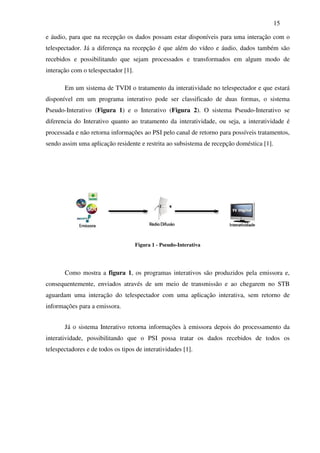 15

e áudio, para que na recepção os dados possam estar disponíveis para uma interação com o
telespectador. Já a diferença na recepção é que além do vídeo e áudio, dados também são
recebidos e possibilitando que sejam processados e transformados em algum modo de
interação com o telespectador [1].

       Em um sistema de TVDI o tratamento da interatividade no telespectador e que estará
disponível em um programa interativo pode ser classificado de duas formas, o sistema
Pseudo-Interativo (Figura 1) e o Interativo (Figura 2). O sistema Pseudo-Interativo se
diferencia do Interativo quanto ao tratamento da interatividade, ou seja, a interatividade é
processada e não retorna informações ao PSI pelo canal de retorno para possíveis tratamentos,
sendo assim uma aplicação residente e restrita ao subsistema de recepção doméstica [1].




                                     Figura 1 - Pseudo-Interativa




       Como mostra a figura 1, os programas interativos são produzidos pela emissora e,
consequentemente, enviados através de um meio de transmissão e ao chegarem no STB
aguardam uma interação do telespectador com uma aplicação interativa, sem retorno de
informações para a emissora.


       Já o sistema Interativo retorna informações à emissora depois do processamento da
interatividade, possibilitando que o PSI possa tratar os dados recebidos de todos os
telespectadores e de todos os tipos de interatividades [1].
 