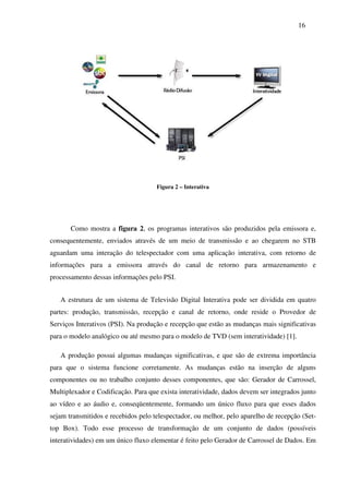 16




                                     Figura 2 – Interativa




       Como mostra a figura 2, os programas interativos são produzidos pela emissora e,
consequentemente, enviados através de um meio de transmissão e ao chegarem no STB
aguardam uma interação do telespectador com uma aplicação interativa, com retorno de
informações para a emissora através do canal de retorno para armazenamento e
processamento dessas informações pelo PSI.


   A estrutura de um sistema de Televisão Digital Interativa pode ser dividida em quatro
partes: produção, transmissão, recepção e canal de retorno, onde reside o Provedor de
Serviços Interativos (PSI). Na produção e recepção que estão as mudanças mais significativas
para o modelo analógico ou até mesmo para o modelo de TVD (sem interatividade) [1].

   A produção possui algumas mudanças significativas, e que são de extrema importância
para que o sistema funcione corretamente. As mudanças estão na inserção de alguns
componentes ou no trabalho conjunto desses componentes, que são: Gerador de Carrossel,
Multiplexador e Codificação. Para que exista interatividade, dados devem ser integrados junto
ao vídeo e ao áudio e, conseqüentemente, formando um único fluxo para que esses dados
sejam transmitidos e recebidos pelo telespectador, ou melhor, pelo aparelho de recepção (Set-
top Box). Todo esse processo de transformação de um conjunto de dados (possíveis
interatividades) em um único fluxo elementar é feito pelo Gerador de Carrossel de Dados. Em
 