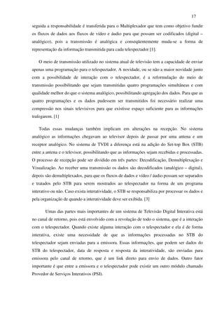 17

seguida a responsabilidade é transferida para o Multiplexador que tem como objetivo fundir
os fluxos de dados aos fluxos de vídeo e áudio para que possam ser codificados (digital –
analógico), pois a transmissão é analógica e conseqüentemente muda-se a forma de
representação da informação transmitida para cada telespectador [1].

   O meio de transmissão utilizado no sistema atual de televisão tem a capacidade de enviar
apenas uma programação para o telespectador. A novidade, ou se não a maior novidade junto
com a possibilidade de interação com o telespectador, é a reformulação do meio de
transmissão possibilitando que sejam transmitidas quatro programações simultâneas e com
qualidade melhor do que o sistema analógico, possibilitando agregação dos dados. Para que as
quatro programações e os dados pudessem ser transmitidos foi necessário realizar uma
compressão nos sinais televisivos para que existisse espaço suficiente para as informações
trafegarem. [1]

   Todas essas mudanças também implicam em alterações na recepção. No sistema
analógico as informações chegavam ao televisor depois de passar por uma antena e um
receptor analógico. No sistema de TVDI a diferença está na adição do Set-top Box (STB)
entre a antena e o televisor, possibilitando que as informações sejam recebidas e processadas.
O processo de recepção pode ser dividido em três partes: Decodificação, Demultiplexação e
Visualização. Ao receber uma transmissão os dados são decodificados (analógico – digital),
depois são demultiplexados, para que os fluxos de dados e vídeo / áudio possam ser separados
e tratados pelo STB para serem mostrados ao telespectador na forma de um programa
interativo ou não. Caso exista interatividade, o STB se responsabiliza por processar os dados e
pela organização de quando a interatividade deve ser exibida. [3]

       Umas das partes mais importantes de um sistema de Televisão Digital Interativa está
no canal de retorno, pois está envolvido com a revolução de todo o sistema, que é a interação
com o telespectador. Quando existe alguma interação com o telespectador e ela é de forma
interativa, existe uma necessidade de que as informações processadas no STB do
telespectador sejam enviadas para a emissora. Essas informações, que podem ser dados do
STB do telespectador, data de resposta e resposta da interatividade, são enviadas para
emissora pelo canal de retorno, que é um link direto para envio de dados. Outro fator
importante é que entre a emissora e o telespectador pode existir um outro módulo chamado
Provedor de Serviços Interativos (PSI).
 