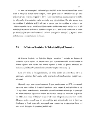 18

   O PSI pode ser uma empresa contratada pela emissora ou um módulo da emissora. Sendo
assim o PSI pode exercer várias funções, como: gerar todas as interatividades que uma
emissora precisa com seus respectivos filtros e também armazenar, tratar e processar os dados
enviados pelos telespectadores após responder uma interatividade. Ou seja, quando uma
interatividade é solicitada ao PSI, ele cria e retorna essa interatividade a emissora, que
conseqüentemente envia a interatividade junto com o áudio e vídeo para o telespectador e, que
ao interagir e concluir a interação retorna dados para o PSI trata-los de acordo com os filtros
pré-definidos pela emissora quando esta solicitou a criação da interação. A figura 2 ilustra
perfeitamente o comportamento explicado.




   2.3          O Sistema Brasileiro de Televisão Digital Terrestre



       O Sistema Brasileiro de Televisão Digital Interativa é baseado no Sistema de
   Televisão Digital Japonês, se diferenciando, pois o padrão brasileiro possui adições ao
   padrão Japonês. Por utilizar um padrão Japonês o nome do padrão brasileiro foi
   modificado para ISDTV (International System for Digital Television). [2]

       Esse novo nome e conseqüentemente, um nome padrão tem como baixo nível as
   tecnologias japonesas (hardware) e a alto nível as tecnologias brasileiras (middleware e
   software).

       O middleware é a parte mais importante de uma arquitetura de um STB, pois com ele
   não existe a necessidade de desenvolvimento de várias versões de aplicações interativas.
   Ou seja, com a inexistência do middleware os desenvolvedores teriam que se preocupar
   em desenvolver suas aplicações baseada nas diversas versões de hardwares disponíveis
   nos STBs, mas com o middleware os desenvolvedores não precisam desenvolver versões
   diferentes, pois o middleware se responsabiliza pela comunicação com o hardware.
   Atualmente o Brasil desenvolve um middleware próprio, que se denomina Ginga e é
   associado à linguagem de programação JAVA [2].
 