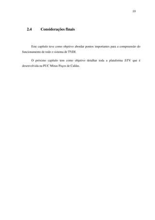 19




   2.4       Considerações finais



      Este capítulo teve como objetivo abordar pontos importantes para a compreensão do
funcionamento de todo o sistema de TVDI.

      O próximo capítulo tem como objetivo detalhar toda a plataforma JiTV que é
desenvolvida na PUC Minas Poços de Caldas.
 