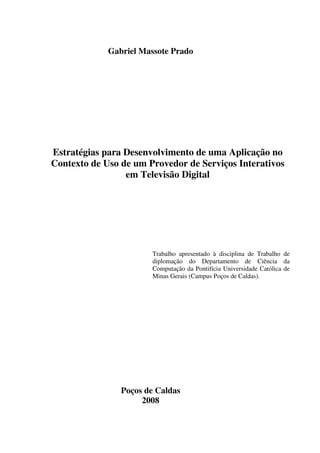 Gabriel Massote Prado




Estratégias para Desenvolvimento de uma Aplicação no
Contexto de Uso de um Provedor de Serviços Interativos
                 em Televisão Digital




                       Trabalho apresentado à disciplina de Trabalho de
                       diplomação do Departamento de Ciência da
                       Computação da Pontifícia Universidade Católica de
                       Minas Gerais (Campus Poços de Caldas).




                Poços de Caldas
                     2008
 