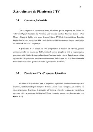 20

3. Arquitetura da Plataforma JiTV

   3.1           Considerações Iniciais



       Com o objetivo de desenvolver uma plataforma que se enquadre no sistema de
Televisão Digital Brasileiro, na Pontifícia Universidade Católica de Minas Gerais – PUC
Minas – Poços de Caldas vem sendo desenvolvida no TVDILab (Laboratório de Televisão
Digital Interativa) a plataforma JiTV (Java Interactive Television) sob a direção e supervisão
do curso de Ciência da Computação.

       A plataforma JiTV, através de seus componentes e módulos de software, procura
contemplar todo um sistema de TVDI, iniciando com a geração de toda a programação e
programas, distribuição do carrossel de dados (fluxos de áudio, vídeo e dados) , em seguida a
apresentação de programas interativos com conteúdo áudio-visual no STB do telespectador
tanto em nível residente quanto com a utilização de canal de retorno.




   3.2           Plataforma JiTV - Programas Interativos



       No contexto da plataforma JiTV, o programa é o principal elemento de uma aplicação
interativa, sendo formado por elementos de mídia (áudio, vídeo e imagens), um sumário (ou
sinopse) contendo descritores do conteúdo televisivo, e bytecodes (executáveis ou não) que
agregam valor ao conteúdo áudio-visual Esses elementos podem ser demonstrados pela
figura 3. [5].
 