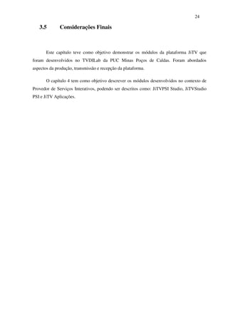 24

   3.5        Considerações Finais



       Este capítulo teve como objetivo demonstrar os módulos da plataforma JiTV que
foram desenvolvidos no TVDILab da PUC Minas Poços de Caldas. Foram abordados
aspectos da produção, transmissão e recepção da plataforma.

       O capítulo 4 tem como objetivo descrever os módulos desenvolvidos no contexto de
Provedor de Serviços Interativos, podendo ser descritos como: JiTVPSI Studio, JiTVStudio
PSI e JiTV Aplicações.
 