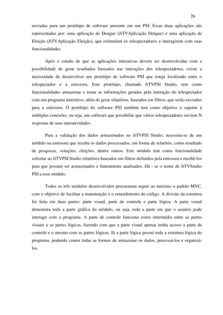 26

enviadas para um protótipo de software presente em um PSI. Essas duas aplicações são
representadas por: uma aplicação de Dengue (JiTVAplicação Dengue) e uma aplicação de
Eleição (JiTVAplicação Eleição), que estimulam os telespectadores a interagirem com suas
funcionalidades.

       Após o estudo de que as aplicações interativas devem ser desenvolvidas com a
possibilidade de gerar resultados baseados nas interações dos telespectadores, existe a
necessidade de desenvolver um protótipo de software PSI que esteja localizado entre o
telespectador e a emissora. Este protótipo, chamado JiTVPSI Studio, tem como
funcionalidades armazenar e tratar as informações geradas pela interação do telespectador
com um programa interativo, além de gerar relatórios, baseados em filtros, que serão enviados
para a emissora. O protótipo do software PSI também tem como objetivo o suporte à
múltiplas conexões, ou seja, um software que possibilite que vários telespectadores enviem N
respostas de suas interatividades.

       Para a validação dos dados armazenados no JiTVPSI Studio, necessita-se de um
módulo na emissora que receba os dados processados, em forma de relatório, como resultado
de pesquisas, votações, eleições, dentre outros. Este módulo tem como funcionalidade
solicitar ao JiTVPSI Studio relatórios baseados em filtros definidos pela emissora e recebê-los
para que possam ser armazenados e futuramente analisados. Dá - se o nome de JiTVStudio
PSI a esse módulo.

       Todos os três módulos desenvolvidos procuraram seguir ao máximo o padrão MVC,
com o objetivo de facilitar a manutenção e o entendimento do código. A divisão da estrutura
foi feita em duas partes: parte visual, parte de controle e parte lógica. A parte visual
demonstra toda a parte gráfica do módulo, ou seja, toda a parte em que o usuário pode
interagir com o programa. A parte de controle funciona como intermédio entre as partes
visuais e as partes lógicas, fazendo com que a parte visual apenas tenha acesso a parte de
controle e o mesmo com as partes lógicas. Já a parte lógica possui toda a estrutura lógica do
programa, podendo conter todas as formas de armazenar os dados, processá-los e organizá-
los.
 