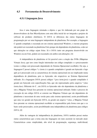 27

   4.3        Ferramentas de Desenvolvimento

       4.3.1 Linguagem Java



       Java é uma linguagem orientada a objetos e que foi elaborada por um grupo de
desenvolvedores da Sun MicroSystems com uma idéia inicial de ser integrada a projetos de
software de produtos eletrônicos. O JAVA se diferencia das outras linguagens de
programação por ser uma linguagem independente de plataforma. Por exemplo, a linguagem
C quando compilada e executada em um sistema operacional Windows, o mesmo programa
não poderá ser executado na plataforma Unix porque são dependentes de plataforma, a não ser
que alterações no código sejam feitas. Já o JAVA tanto um programa desenvolvido em
Windows ou em Unix, podem ser executados em ambos sem alterações. [4]

       A independência de plataforma só foi possível com a criação das JVMs (Máquinas
Virtuais Java), que tem como função intermediar um código compilado e o processamento
(como o código será processado dependendo do Sistema Operacional escolhido). Ou seja, a
linguagem C possuí códigos *.c (teste.c) e quando compilados é gerado um bytecode e logo
após já é processado com as características do sistema operacional em uso implicando numa
dependência de plataforma, pois os bytecodes são respectivos ao Sistema Operacional
utilizado. Já a linguagem JAVA possui códigos *.java (teste.java) e quando compilados é
gerado um bytecode com especificações Sun, que são representados pelos arquivos *.class
(teste.class). Diferente do C , em JAVA os bytecodes não são dependentes da plataforma e
sim a Máquina Virtual Java presente no sistema operacional utilizado. Então o processo de
execução de um código JAVA se consiste nas Máquinas Virtuais que são dependentes de
plataforma e necessitam de uma versão para cada sistema operacional, assim possibilitando
que uma vez gerado um bytecode JAVA, ou gerado um arquivo *.class, a Máquina Virtual
Java presente no sistema operacional escolhido se responsabilize pela forma com que o os
bytes serão processados, assim possibilitando uma independência de plataforma para códigos
JAVA. [4]

       Além da vantagem de independência de plataforma, JAVA também possui muitas
outras características que a torna uma das linguagens em mais ascensão no mercado atual.
Características como simplicidade, alto nível de programação, segurança, multi-thread,
 