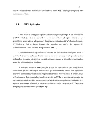 28

sockets, processamentos distribuídos, familiarização com o XML, orientação a objetos e entre
outras características.




   4.4         JiTV Aplicações



       Como citado no começo do capítulo, para a validação do protótipo de um software PSI
(JiTVPSI Studio), existe a necessidade de se desenvolver aplicações interativas que
possibilitem a interação do telespectador. As aplicações interativas, JiTVAplicação Dengue e
JiTVAplicação Eleição, foram desenvolvidas baseadas nos padrões de comunicação,
armazenamento e visual adotados pela plataforma JiTV [7].

       O funcionamento das aplicações são divididos em dois módulos: interação e envio. O
módulo de interação pode ser descrito como o momento em que o telespectador estiver
utilizando o programa interativo, e conseqüentemente, quando a utilização for encerrada o
envio das informações será concluído.

       A aplicação interativa JiTVAplicação Dengue foi desenvolvida com o objetivo de
simular uma pesquisa de dengue, possibilitando que o telespectador interaja com o programa
interativo a afim de responder quatro perguntas referentes a possíveis causa da dengue. Logo
após a interação do telespectador, os dados referentes ao STB e as respostas da interação são
salvos em um arquivo XML e enviado para o JiTVPSI Studio, no qual armazenará todos os N
tipos de informações referentes as respostas das interatividades. A aplicação JiTVAplicação
Dengue pode ser representada pela figura 6 [7].
 