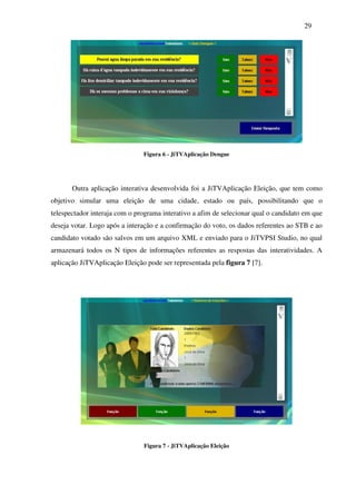 29




                               Figura 6 - JiTVAplicação Dengue




       Outra aplicação interativa desenvolvida foi a JiTVAplicação Eleição, que tem como
objetivo simular uma eleição de uma cidade, estado ou país, possibilitando que o
telespectador interaja com o programa interativo a afim de selecionar qual o candidato em que
deseja votar. Logo após a interação e a confirmação do voto, os dados referentes ao STB e ao
candidato votado são salvos em um arquivo XML e enviado para o JiTVPSI Studio, no qual
armazenará todos os N tipos de informações referentes as respostas das interatividades. A
aplicação JiTVAplicação Eleição pode ser representada pela figura 7 [7].




                               Figura 7 - JiTVAplicação Eleição
 