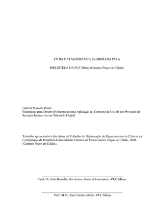 FICHA CATALOGRÁFICA ELABORADA PELA

                    BIBLIOTECA DA PUC Minas (Campus Poços de Caldas)




Gabriel Massote Prado
Estratégias para Desenvolvimento de uma Aplicação no Contexto de Uso de um Provedor de
Serviços Interativos em Televisão Digital




Trabalho apresentado à disciplina de Trabalho de Diplomação do Departamento de Ciência da
Computação da Pontifícia Universidade Católica de Minas Gerais, Poços de Caldas, 2008.
(Campus Poços de Caldas).




             ___________________________________________________
           Prof. Dr. João Benedito dos Santos Júnior (Orientador) – PUC Minas


              ___________________________________________________
                      Prof. M.Sc. Iran Calixto Abrão - PUC Minas
 