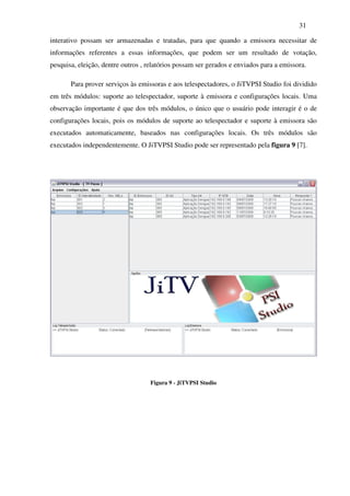 31

interativo possam ser armazenadas e tratadas, para que quando a emissora necessitar de
informações referentes a essas informações, que podem ser um resultado de votação,
pesquisa, eleição, dentre outros , relatórios possam ser gerados e enviados para a emissora.

       Para prover serviços às emissoras e aos telespectadores, o JiTVPSI Studio foi dividido
em três módulos: suporte ao telespectador, suporte à emissora e configurações locais. Uma
observação importante é que dos três módulos, o único que o usuário pode interagir é o de
configurações locais, pois os módulos de suporte ao telespectador e suporte à emissora são
executados automaticamente, baseados nas configurações locais. Os três módulos são
executados independentemente. O JiTVPSI Studio pode ser representado pela figura 9 [7].




                                    Figura 9 - JiTVPSI Studio
 