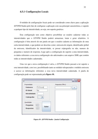 32

       4.5.1 Configurações Locais



       O módulo de configurações locais pode ser considerado como chave para a aplicação
JiTVPSI Studio pelo fato de configurar a aplicação com sua principal característica, o suporte
a qualquer tipo de interatividade, ou seja, um suporte genérico.

       Esta configuração tem como objetivo possibilitar ao usuário cadastrar todas as
interatividades que o JiTVPSI Studio poderá armazenar, tratar e gerar relatórios. A
configuração é feita através de um janela em que o usuário cadastra as informações de uma
certa interatividade, e que podem ser descritas como: emissora de origem, identificador global
da emissora, identificador da interatividade, se possui criptografia ou não, numero de
perguntas e numero de respostas. Logo após a configuração do suporte a uma interatividade,
os dados referentes a essa nova configuração são adicionados a um arquivo XML que contém
todas as interatividades cadastradas.

       Uma vez que a nova configuração é salva, o JiTVPSI Studio passará a ter suporte a
esta interatividade, com isso, possibilitando tanto ao módulo telespectador e módulo emissora
o acesso as informações referentes a essa nova interatividade cadastrada. A janela de
configuração pode ser representada pela figura 10.




                         Figura 10 - JiTVPSI Studio - Janela Configuração
 