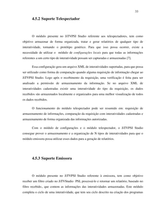 33

       4.5.2 Suporte Telespectador



       O módulo presente no JiTVPSI Studio referente aos telespectadores, tem como
objetivo armazenar de forma organizada, tratar e gerar relatórios de qualquer tipo de
interatividade, tornando o protótipo genérico. Para que isso possa ocorrer, existe a
necessidade de utilizar o módulo de configurações locais para que todas as informações
referentes a um certo tipo de interatividade possam ser capturadas e armazenadas [7].

       Essa configuração gera um arquivo XML de interatividades suportadas, para que possa
ser utilizado como forma de comparação quando alguma requisição de informação chegar ao
JiTVPSI Studio. Logo após o recebimento da requisição, uma verificação é feita para ser
analisado a permissão de armazenamento da informação. Se no arquivo XML de
interatividades cadastradas existir uma interatividade do tipo da requisição, os dados
recebidos são armazenados localmente e organizados para uma melhor visualização de todos
os dados recebidos.

       O funcionamento do módulo telespectador pode ser resumido em: requisição de
armazenamento de informações, comparação da requisição com interatividades cadastradas e
armazenamento de forma organizada das informações autorizadas.

       Com o módulo de configurações e o módulo telespectador, o JiTVPSI Studio
consegue prover o armazenamento e a organização de N tipos de interatividades para que o
módulo emissora possa utilizar esses dados para a geração de relatórios.




       4.5.3 Suporte Emissora



       O módulo presente no JiTVPSI Studio referente à emissora, tem como objetivo
receber um filtro criado no JiTVStudio PSI, processá-lo e retornar um relatório, baseado no
filtro recebido., que contem as informações das interatividades armazenadas. Este módulo
completa o ciclo de uma interatividade, que tem seu ciclo descrito na criação dos programas
 