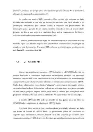34

interativos, interação do telespectador, armazenamento em um software PSI e finalmente a
obtenção dos dados em forma de relatórios [7].

       Ao receber um arquivo XML contendo o filtro enviado pela emissora, os dados
recebidos são analisados e com base nas informações presentes, nos filtros ativados e nas
informações armazenadas pelo JiTVPSI Studio, é executado um processamento das
informações para a geração de um simples relatório contendo os tipos de interatividades
presentes no filtro e suas respectivas estatísticas. Logo após o processamento do filtro, os
dados do relatório são armazenados em um arquivo XML.

       O relatório gerado contém descrições das interatividades que se enquadraram no filtro
recebido, e para cada diferente resposta desta interatividade é demonstrado a porcentagem em
relação ao total de interações. O arquivo XML referente ao relatório pode ser demonstrado
pela figura 13 , presente no item 4.6.




   4.6        JiTVStudio PSI



       Uma vez que as aplicações interativas ( JiTVAplicações ) e o JiTVPSI Studio estão em
estados funcionais e conseguem implementar características presentes em programas
interativos e em um PSI, existe a necessidade da criação de um módulo PSI na emissora que
se responsabilize por solicitar relatórios referentes as interatividades armazenadas no JiTVPSI
Studio. Estes relatórios tem como objetivo “alimentar” a emissora com informações sobre os
estados iniciais e/ou finais de interações, podendo ser utilizados para a geração de resultados
de uma votação, pesquisa, enquete, eleição, entre outros, e também, para a criação de novos
programas interativos. Dá - se o nome de JiTVStudio PSI a este módulo em fase inicial [7].

       O módulo JiTVStudio PSI pode ser dividido em duas partes: envio de filtros do
JiTVPSI Studio e recebimento de relatórios do JiTVPSI Studio.

       O envio de filtros tem inicio com a configuração de propriedades referentes aos dados
que devem ser filtrados no JiTVPSI Studio. As propriedades podem ser classificadas do
seguintes tipos: interatividade, emissora, ip (id STB) e data. Uma vez que os filtros foram
selecionados um arquivo XML é salvo em disco para que a qualquer momento que a emissora
 