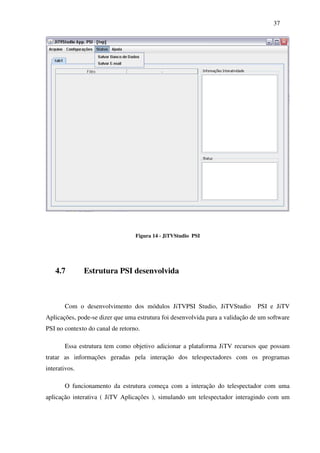 37




                                  Figura 14 - JiTVStudio PSI




    4.7        Estrutura PSI desenvolvida



       Com o desenvolvimento dos módulos JiTVPSI Studio, JiTVStudio            PSI e JiTV
Aplicações, pode-se dizer que uma estrutura foi desenvolvida para a validação de um software
PSI no contexto do canal de retorno.

       Essa estrutura tem como objetivo adicionar a plataforma JiTV recursos que possam
tratar as informações geradas pela interação dos telespectadores com os programas
interativos.

       O funcionamento da estrutura começa com a interação do telespectador com uma
aplicação interativa ( JiTV Aplicações ), simulando um telespectador interagindo com um
 