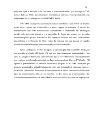 38

programa. Após a interação e sua conclusão, o programa interativo gera um arquivo XML
com os dados do STB e das informações resultantes da interação. Consequentemente essas
informações são enviadas para o módulo JiTVPSI Studio.

       O JiTVPSI Studio possui duas funcionalidades importantes e que podem ser descritas
como: prover suporte aos telespectadores e prover suporte as emissoras. O suporte aos
telespectadores tem como funcionalidade disponibilizar o recebimento das informações
geradas pelo programa interativo e armazena-las de forma que possam ser acessadas
futuramente para a geração de relatórios. Já o suporte as emissoras tem como funcionalidade
disponibilizar o recebimento de filtros vindos da emissora para que possam ser gerados
relatórios com as informações armazenadas pelo módulo telespectador.

       Para a validação do módulo de suporte a emissoras presente no JiTVPSI Studio, foi
desenvolvido o módulo JiTVStudio PSI que tem duas importantes funcionalidades. Uma
delas é a criação de filtros para serem enviados para o JiTVPSI Studio e conseqüentemente
processados e transformados em relatórios. Logo após o envio do filtro, o JiTVStudio PSI
aguarda o processamento e o envio de um relatório por parte do JiTVPSI Studio para que
possa ser armazenado e utilizado futuramente como uma formulação de pesquisas, eleições e
estatísticas. Como meios alternativos de armazenamento de dados, foram desenvolvidos dois
tipos de armazenamento além do em memória. Os dois meios de armazenamentos são:
armazenamento em um banco de dados MySQL e em um e-mail criado para uso do programa.
 