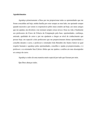 Agradecimentos


       Agradeço primeiramente a Deus por me proporcionar todas as oportunidades que me
foram concedidas até hoje; minha família por estar sempre ao meu lado, me apoiando sempre
quando necessito e por serem os responsáveis pólos meus estudos até hoje; aos meus amigos
que me ajudam, me divertem e me ensinam sempre coisas novas e boas na vida e finalmente
aos professores do Curso de Ciência da Computação pela base, oportunidades, confiança,
amizade, qualidade do curso e por me ajudarem a chegar ao nível de conhecimento que
possuo hoje; em especial a dois professores que me proporcionaram ótimas oportunidades e
conselho durante o curso, o professor e orientador João Benedito dos Santos Junior no qual
respeito bastante e agradeço pelas oportunidades, conselhos e ajudas já proporcionadas, e o
professor e ex-orientador Iran Calixto Abrão que me ajudou e confiou em meu desempenho
no começo do curso.

       Agradeço a todos de uma maneira muito especial por tudo que fizeram por mim.

       Que Deus abençoe todos.
 