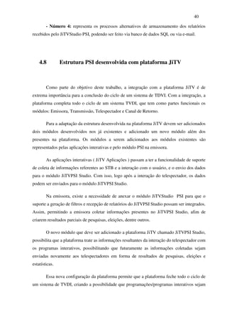 40

        - Número 4: representa os processos alternativos de armazenamento dos relatórios
recebidos pelo JiTVStudio PSI, podendo ser feito via banco de dados SQL ou via e-mail.




    4.8         Estrutura PSI desenvolvida com plataforma JiTV



        Como parte do objetivo deste trabalho, a integração com a plataforma JiTV é de
extrema importância para a conclusão do ciclo de um sistema de TDVI. Com a integração, a
plataforma completa todo o ciclo de um sistema TVDI, que tem como partes funcionais os
módulos: Emissora, Transmissão, Telespectador e Canal de Retorno.

        Para a adaptação da estrutura desenvolvida na plataforma JiTV devem ser adicionados
dois módulos desenvolvidos nos já existentes e adicionado um novo módulo além dos
presentes na plataforma. Os módulos a serem adicionados aos módulos existentes são
representados pelas aplicações interativas e pelo módulo PSI na emissora.

        As aplicações interativas ( JiTV Aplicações ) passam a ter a funcionalidade de suporte
de coleta de informações referentes ao STB e a interação com o usuário, e o envio dos dados
para o módulo JiTVPSI Studio. Com isso, logo após a interação do telespectador, os dados
podem ser enviados para o módulo JiTVPSI Studio.

        Na emissora, existe a necessidade de anexar o módulo JiTVStudio PSI para que o
suporte a geração de filtros e recepção de relatórios do JiTVPSI Studio possam ser integrados.
Assim, permitindo a emissora coletar informações presentes no JiTVPSI Studio, afim de
criarem resultados parciais de pesquisas, eleições, dentre outros.

        O novo módulo que deve ser adicionado a plataforma JiTV chamado JiTVPSI Studio,
possibilita que a plataforma trate as informações resultantes da interação do telespectador com
os programas interativos, possibilitando que futuramente as informações coletadas sejam
enviadas novamente aos telespectadores em forma de resultados de pesquisas, eleições e
estatísticas.

        Essa nova configuração da plataforma permite que a plataforma feche todo o ciclo de
um sistema de TVDI, criando a possibilidade que programações/programas interativos sejam
 
