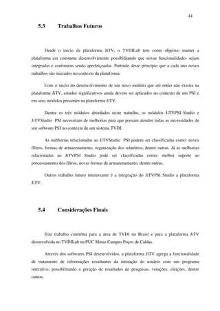 44

   5.3          Trabalhos Futuros



          Desde o inicio da plataforma JiTV, o TVDILab tem como objetivo manter a
plataforma em constante desenvolvimento possibilitando que novas funcionalidades sejam
integradas e continuem sendo aperfeiçoadas. Partindo deste princípio que a cada ano novos
trabalhos são iniciados no contexto da plataforma.

          Com o inicio do desenvolvimento de um novo módulo que até então não existia na
plataforma JiTV, estudos significativos ainda devem ser aplicados no contexto de um PSI e
em seus módulos presentes na plataforma JiTV.

          Dentre os três módulos abordados neste trabalho, os módulos JiTVPSI Studio e
JiTVStudio PSI necessitam de melhorias para que possam atender todas as necessidades de
um software PSI no contexto de um sistema TVDI.

          As melhorias relacionadas ao JiTVStudio PSI podem ser classificadas como: novos
filtros, formas de armazenamento, organização dos relatórios, dentre outras. Já as melhorias
relacionadas ao JiTVPSI Studio pode ser classificadas como: melhor suporte ao
processamento dos filtros, novas formas de armazenamento, dentre outras.

          Outros trabalho futuro interessante é a integração do JiTVPSI Studio a plataforma
JiTV.




   5.4          Considerações Finais



          Este trabalho contribui para a área de TVDI no Brasil e para a plataforma JiTV
desenvolvida no TVDILab na PUC Minas Campus Poços de Caldas.

          Através dos softwares PSI desenvolvidos, a plataforma JiTV agrega a funcionalidade
de tratamento de informações resultantes da interação do usuário com um programa
interativo, possibilitando a geração de resultados de pesquisas, votações, eleições, dentre
outros.
 