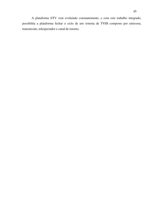 45

       A plataforma JiTV vem evoluindo constantemente, e com este trabalho integrado,
possibilita a plataforma fechar o ciclo de um sistema de TVDI composto por emissora,
transmissão, telespectador e canal de retorno.
 