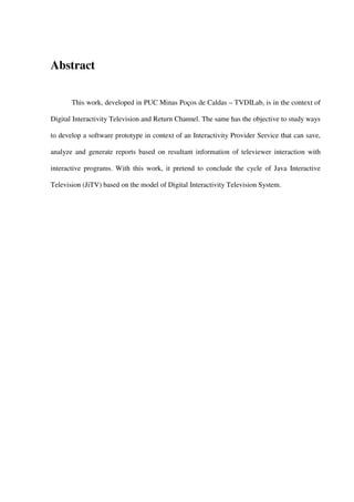 Abstract

       This work, developed in PUC Minas Poços de Caldas – TVDILab, is in the context of

Digital Interactivity Television and Return Channel. The same has the objective to study ways

to develop a software prototype in context of an Interactivity Provider Service that can save,

analyze and generate reports based on resultant information of televiewer interaction with

interactive programs. With this work, it pretend to conclude the cycle of Java Interactive

Television (JiTV) based on the model of Digital Interactivity Television System.
 