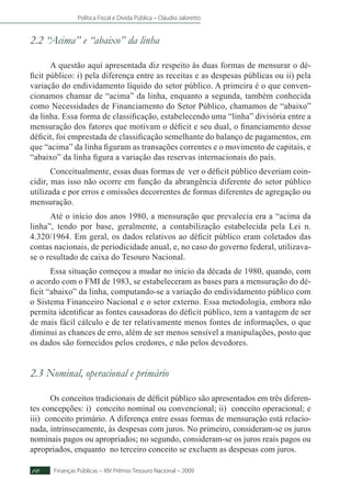 Política Fiscal e Dívida Pública – Cláudio Jaloretto
Finanças Públicas – XIV Prêmio Tesouro Nacional – 200910
2.2 “Acima” e “abaixo” da linha
A questão aqui apresentada diz respeito às duas formas de mensurar o dé-
ficit público: i) pela diferença entre as receitas e as despesas públicas ou ii) pela
variação do endividamento líquido do setor público. A primeira é o que conven-
cionamos chamar de “acima” da linha, enquanto a segunda, também conhecida
como Necessidades de Financiamento do Setor Público, chamamos de “abaixo”
da linha. Essa forma de classificação, estabelecendo uma “linha” divisória entre a
mensuração dos fatores que motivam o déficit e seu dual, o financiamento desse
déficit, foi emprestada de classificação semelhante do balanço de pagamentos, em
que “acima” da linha figuram as transações correntes e o movimento de capitais, e
“abaixo” da linha figura a variação das reservas internacionais do país.
Conceitualmente, essas duas formas de ver o déficit público deveriam coin-
cidir, mas isso não ocorre em função da abrangência diferente do setor público
utilizada e por erros e omissões decorrentes de formas diferentes de agregação ou
mensuração.
Até o início dos anos 1980, a mensuração que prevalecia era a “acima da
linha”, tendo por base, geralmente, a contabilização estabelecida pela Lei n.
4.320/1964. Em geral, os dados relativos ao déficit público eram coletados das
contas nacionais, de periodicidade anual, e, no caso do governo federal, utilizava-
se o resultado de caixa do Tesouro Nacional.
Essa situação começou a mudar no início da década de 1980, quando, com
o acordo com o FMI de 1983, se estabeleceram as bases para a mensuração do dé-
ficit “abaixo” da linha, computando-se a variação do endividamento público com
o Sistema Financeiro Nacional e o setor externo. Essa metodologia, embora não
permita identificar as fontes causadoras do déficit público, tem a vantagem de ser
de mais fácil cálculo e de ter relativamente menos fontes de informações, o que
diminui as chances de erro, além de ser menos sensível a manipulações, posto que
os dados são fornecidos pelos credores, e não pelos devedores.
2.3 Nominal, operacional e primário
Os conceitos tradicionais de déficit público são apresentados em três diferen-
tes concepções: i) conceito nominal ou convencional; ii) conceito operacional; e
iii) conceito primário. A diferença entre essas formas de mensuração está relacio-
nada, intrinsecamente, às despesas com juros. No primeiro, consideram-se os juros
nominais pagos ou apropriados; no segundo, consideram-se os juros reais pagos ou
apropriados, enquanto no terceiro conceito se excluem as despesas com juros.
 