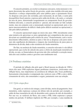 Política Fiscal e Dívida Pública – Cláudio Jaloretto
Finanças Públicas – XIV Prêmio Tesouro Nacional – 2009 11
O conceito primário, ao excluir as despesas com juros, tenta mensurar o im-
pacto decorrente das ações fiscais do governo, sendo uma medida relevante para
identificar o esforço empreendido pelo setor público para o ajustamento fiscal.
As despesas com juros são excluídas, pois mensuram, de um lado, o custo pelo
desequilíbrio fiscal anterior, expresso pelo saldo da dívida, e de outro, a variação
da taxa de juros, determinada exogenamente ao componente fiscal do governo.
Embora relevante, o conceito primário é parcial, não devendo ser lido isolada-
mente, mas em conjunto com a mensuração nominal ou operacional, pois o im-
pacto macroeconômico do déficit é dado pelos déficits nominal ou operacional, e
não pelo déficit primário.
O conceito operacional surgiu no início dos anos 1980, inicialmente como
uma tentativa de aproximar os juros apropriados por competência dos juros que
deveriam ser contabilizados pelo critério de caixa.5
Posteriormente, com o recru-
descimento inflacionário, atentou-se para o fato de as despesas com juros nomi-
nais não espelharem devidamente o impacto das transferências de juros para os
detentores da dívida, dada a não existência de ilusão monetária.
De fato, na ausência de ilusão monetária, o conceito relevante é o de déficit
operacional, que exclui do cálculo dos juros o efeito da atualização monetária da
dívida, ou seja, os financiadores do governo não irão confundir a correção mone-
tária dos seus créditos contra o governo com rendimento real.
2.4 Problemas estatísticos
O período de inflação alta pelo qual o Brasil passou na década de 1980 e
início dos anos 1990 explicitou alguns problemas estatísticos, irrelevantes com
inflação baixa, mas importantes na existência de inflação alta. Esses problemas,
basicamente relacionados à comparação das variáveis com o PIB e com o defla-
cionamento de série, são comentados a seguir, juntamente com sua solução.
2.4.1 Efeito estoque-fluxo
Em geral, as variáveis de estoque, como dívidas, meios de pagamento, base
monetária, estão expressas a preços do último mês do período; por exemplo, o
saldo da base monetária do mês de dezembro está a preços do mês de dezembro.
Por sua vez, as variáveis de fluxo, tais como o PIB, estão expressas a preços
médios do período. O deflator implícito do PIB, por exemplo, é uma medida da
5	QUEIROZ (1991).
 