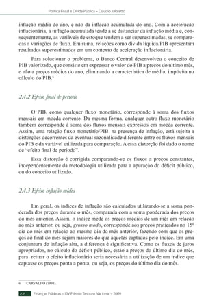 Política Fiscal e Dívida Pública – Cláudio Jaloretto
Finanças Públicas – XIV Prêmio Tesouro Nacional – 200912
inflação média do ano, e não da inflação acumulada do ano. Com a aceleração
inflacionária, a inflação acumulada tende a se distanciar da inflação média e, con-
sequentemente, as variáveis de estoque tendem a ser superestimadas, se compara-
das a variações de fluxo. Em suma, relações como dívida líquida/PIB apresentam
resultados superestimados em um contexto de aceleração inflacionária.
Para solucionar o problema, o Banco Central desenvolveu o conceito de
PIB valorizado, que consiste em expressar o valor do PIB a preços do último mês,
e não a preços médios do ano, eliminando a característica de média, implícita no
cálculo do PIB.6
2.4.2 Efeito final de período
O PIB, como qualquer fluxo monetário, corresponde à soma dos fluxos
mensais em moeda corrente. Da mesma forma, qualquer outro fluxo monetário
também corresponde à soma dos fluxos mensais expressos em moeda corrente.
Assim, uma relação fluxo monetário/PIB, na presença de inflação, está sujeita a
distorções decorrentes da eventual sazonalidade diferente entre os fluxos mensais
do PIB e da variável utilizada para comparação. A essa distorção foi dado o nome
de “efeito final de período”.
Essa distorção é corrigida comparando-se os fluxos a preços constantes,
independentemente da metodologia utilizada para a apuração do déficit público,
ou do conceito utilizado.
2.4.3 Efeito inflação média
Em geral, os índices de inflação são calculados utilizando-se a soma pon-
derada dos preços durante o mês, comparada com a soma ponderada dos preços
do mês anterior. Assim, o índice mede os preços médios de um mês em relação
ao mês anterior, ou seja, grosso modo, corresponde aos preços praticados no 15º
dia do mês em relação ao mesmo dia do mês anterior, fazendo com que os pre-
ços ao final do mês sejam maiores do que aqueles captados pelo índice. Em uma
conjuntura de inflação alta, a diferença é significativa. Como os fluxos de juros
apropriados, no cálculo do déficit público, estão a preços do último dia do mês,
para retirar o efeito inflacionário seria necessária a utilização de um índice que
captasse os preços ponta a ponta, ou seja, os preços do último dia do mês.
6	CARVALHO (1998).
 