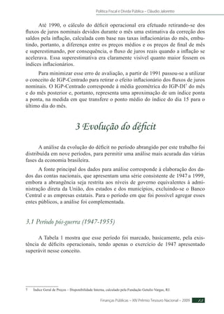 Política Fiscal e Dívida Pública – Cláudio Jaloretto
Finanças Públicas – XIV Prêmio Tesouro Nacional – 2009 13
Até 1990, o cálculo do déficit operacional era efetuado retirando-se dos
fluxos de juros nominais devidos durante o mês uma estimativa da correção dos
saldos pela inflação, calculada com base nas taxas inflacionárias do mês, embu-
tindo, portanto, a diferença entre os preços médios e os preços de final de mês
e superestimando, por consequência, o fluxo de juros reais quando a inflação se
acelerava. Essa superestimativa era claramente visível quanto maior fossem os
índices inflacionários.
Para minimizar esse erro de avaliação, a partir de 1991 passou-se a utilizar
o conceito de IGP-Centrado para retirar o efeito inflacionário dos fluxos de juros
nominais. O IGP-Centrado corresponde à média geométrica do IGP-DI7
do mês
e do mês posterior e, portanto, representa uma aproximação de um índice ponta
a ponta, na medida em que transfere o ponto médio do índice do dia 15 para o
último dia do mês.
3 Evolução do déficit
A análise da evolução do déficit no período abrangido por este trabalho foi
distribuída em nove períodos, para permitir uma análise mais acurada das várias
fases da economia brasileira.
A fonte principal dos dados para análise corresponde à elaboração dos da-
dos das contas nacionais, que apresentam uma série consistente de 1947 a 1999,
embora a abrangência seja restrita aos níveis de governo equivalentes à admi-
nistração direta da União, dos estados e dos municípios, excluindo-se o Banco
Central e as empresas estatais. Para o período em que foi possível agregar esses
entes públicos, a análise foi complementada.
3.1 Período pós-guerra (1947-1955)
A Tabela 1 mostra que esse período foi marcado, basicamente, pela exis-
tência de déficits operacionais, tendo apenas o exercício de 1947 apresentado
superávit nesse conceito.
7	Índice Geral de Preços – Disponibilidade Interna, calculado pela Fundação Getulio Vargas, RJ.
 