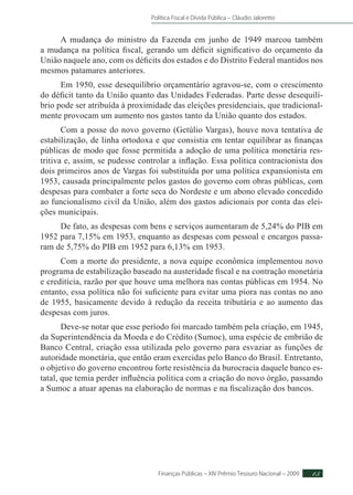 Política Fiscal e Dívida Pública – Cláudio Jaloretto
Finanças Públicas – XIV Prêmio Tesouro Nacional – 2009 15
A mudança do ministro da Fazenda em junho de 1949 marcou também
a mudança na política fiscal, gerando um déficit significativo do orçamento da
União naquele ano, com os déficits dos estados e do Distrito Federal mantidos nos
mesmos patamares anteriores.
Em 1950, esse desequilíbrio orçamentário agravou-se, com o crescimento
do déficit tanto da União quanto das Unidades Federadas. Parte desse desequilí-
brio pode ser atribuída à proximidade das eleições presidenciais, que tradicional-
mente provocam um aumento nos gastos tanto da União quanto dos estados.
Com a posse do novo governo (Getúlio Vargas), houve nova tentativa de
estabilização, de linha ortodoxa e que consistia em tentar equilibrar as finanças
públicas de modo que fosse permitida a adoção de uma política monetária res-
tritiva e, assim, se pudesse controlar a inflação. Essa política contracionista dos
dois primeiros anos de Vargas foi substituída por uma política expansionista em
1953, causada principalmente pelos gastos do governo com obras públicas, com
despesas para combater a forte seca do Nordeste e um abono elevado concedido
ao funcionalismo civil da União, além dos gastos adicionais por conta das elei-
ções municipais.
De fato, as despesas com bens e serviços aumentaram de 5,24% do PIB em
1952 para 7,15% em 1953, enquanto as despesas com pessoal e encargos passa-
ram de 5,75% do PIB em 1952 para 6,13% em 1953.
Com a morte do presidente, a nova equipe econômica implementou novo
programa de estabilização baseado na austeridade fiscal e na contração monetária
e creditícia, razão por que houve uma melhora nas contas públicas em 1954. No
entanto, essa política não foi suficiente para evitar uma piora nas contas no ano
de 1955, basicamente devido à redução da receita tributária e ao aumento das
despesas com juros.
Deve-se notar que esse período foi marcado também pela criação, em 1945,
da Superintendência da Moeda e do Crédito (Sumoc), uma espécie de embrião de
Banco Central, criação essa utilizada pelo governo para esvaziar as funções de
autoridade monetária, que então eram exercidas pelo Banco do Brasil. Entretanto,
o objetivo do governo encontrou forte resistência da burocracia daquele banco es-
tatal, que temia perder influência política com a criação do novo órgão, passando
a Sumoc a atuar apenas na elaboração de normas e na fiscalização dos bancos.
 
