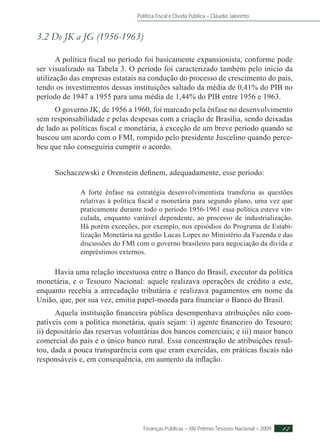Política Fiscal e Dívida Pública – Cláudio Jaloretto
Finanças Públicas – XIV Prêmio Tesouro Nacional – 2009 17
3.2 De JK a JG (1956-1963)
A política fiscal no período foi basicamente expansionista, conforme pode
ser visualizado na Tabela 3. O período foi caracterizado também pelo início da
utilização das empresas estatais na condução do processo de crescimento do país,
tendo os investimentos dessas instituições saltado da média de 0,41% do PIB no
período de 1947 a 1955 para uma média de 1,44% do PIB entre 1956 e 1963.
O governo JK, de 1956 a 1960, foi marcado pela ênfase no desenvolvimento
sem responsabilidade e pelas despesas com a criação de Brasília, sendo deixadas
de lado as políticas fiscal e monetária, à exceção de um breve período quando se
buscou um acordo com o FMI, rompido pelo presidente Juscelino quando perce-
beu que não conseguiria cumprir o acordo.
Sochaczewski e Orenstein definem, adequadamente, esse período:
A forte ênfase na estratégia desenvolvimentista transferiu as questões
relativas à política fiscal e monetária para segundo plano, uma vez que
praticamente durante todo o período 1956-1961 essa política esteve vin-
culada, enquanto variável dependente, ao processo de industrialização.
Há porém exceções, por exemplo, nos episódios do Programa de Estabi-
lização Monetária na gestão Lucas Lopes no Ministério da Fazenda e das
discussões do FMI com o governo brasileiro para negociação da dívida e
empréstimos externos.
Havia uma relação incestuosa entre o Banco do Brasil, executor da política
monetária, e o Tesouro Nacional: aquele realizava operações de crédito a este,
enquanto recebia a arrecadação tributária e realizava pagamentos em nome da
União, que, por sua vez, emitia papel-moeda para financiar o Banco do Brasil.
Aquela instituição financeira pública desempenhava atribuições não com-
patíveis com a política monetária, quais sejam: i) agente financeiro do Tesouro;
ii) depositário das reservas voluntárias dos bancos comerciais; e iii) maior banco
comercial do país e o único banco rural. Essa concentração de atribuições resul-
tou, dada a pouca transparência com que eram exercidas, em práticas fiscais não
responsáveis e, em consequência, em aumento da inflação.
 