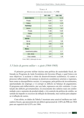 Política Fiscal e Dívida Pública – Cláudio Jaloretto
Finanças Públicas – XIV Prêmio Tesouro Nacional – 2009 19
Tabela 4
Hiatos da economia brasileira – % PIB
1947-1955 1956-1963
INVESTIMENTO 14,22 15,74
Privado 10,91 12,01
Público 3,31 3,73
POUPANÇA 14,22 15,74
Interna 13,45 14,7
Privada 11,06 13,09
Pública 2,39 1,61
Externa 0,77 1,04
HIATOS
(Sp-Ip) 0,15 1,08
(Sg-Ig) -0,92 -2,12
-Se 0,77 1,04
Memo:
Investimento público 3,72 5,17
- Adm. direta 3,31 3,73
- Empr. estatais 0,41 1,44
Fonte: IBGE, elaboração do autor
3.3 Início do governo militar – o ajuste (1964-1969)
O primeiro governo militar iniciou uma política de austeridade fiscal, de-
lineada no Programa de Ação Econômica do Governo (Paeg), o qual listava em
seus objetivos: i) acelerar o ritmo de desenvolvimento econômico; ii) conter o
processo inflacionário; iii) atenuar os desníveis econômicos setoriais e regionais,
bem como os desequilíbrios sociais; iv) assegurar, pela política de investimentos,
oportunidades de emprego; e v) corrigir os déficits no balanço de pagamentos.
O programa anti-inflacionário, por seu lado, repousava em três vertentes: i) con-
tenção dos déficits governamentais; ii) crescimento dos salários reais em confor-
midade com o aumento da produtividade; e iii) controle da política de crédito, no
sentido de impedir os excessos da inflação de demanda, mas realista para adaptar-
se à inflação de custos.
Com efeito, os dados da Tabela 5 mostram uma sensível melhora nos indi-
cadores fiscais, que passaram de um déficit operacional de 3,96% do PIB em 1964
para um superávit de 0,55% em 1966.
 
