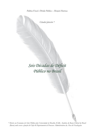 Seis Décadas de Déficit
Público no Brasil
Política Fiscal e Dívida Pública – Menção Honrosa
Cláudio Jaloretto *
* Mestre em Economia do Setor Público pela Universidade de Brasília (UnB). Analista do Banco Central do Brasil
(Bacen) onde exerce a função de Chefe do Departamento de Processos Administrativos da Área de Fiscalização.
 