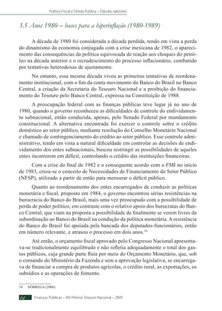 Política Fiscal e Dívida Pública – Cláudio Jaloretto
Finanças Públicas – XIV Prêmio Tesouro Nacional – 200924
3.5 Anos 1980 – bases para a hiperinflação (1980-1989)
A década de 1980 foi considerada a década perdida, tendo em vista a perda
do dinamismo da economia conjugada com a crise mexicana de 1982, o apareci-
mento das consequências da política equivocada de reação aos choques do petró-
leo na década anterior e o recrudescimento do processo inflacionário, combatido
por tentativas heterodoxas de ajustamento.
No entanto, essa mesma década viveu as primeiras tentativas de reordena-
mento institucional, com o fim da conta movimento do Banco do Brasil no Banco
Central, a criação da Secretaria do Tesouro Nacional e a proibição do financia-
mento do Tesouro pelo Banco Central, expressa na Constituição de 1988.
A preocupação federal com as finanças públicas teve lugar já no ano de
1980, quando o governo reconheceu as dificuldades de controle do endividamen-
to subnacional, então conduzida, apenas, pelo Senado Federal por mandamento
constitucional. A alternativa encontrada foi exercer o controle sobre o crédito
doméstico ao setor público, mediante resolução do Conselho Monetário Nacional
e chamado de contingenciamento do crédito ao setor público. Esse controle admi-
nistrativo, tendo em vista a natural dificuldade em controlar as decisões de endi-
vidamento dos entes subnacionais, buscou restringir as possibilidades de aqueles
entes incorrerem em déficit, controlando o crédito das instituições financeiras.
Com a crise do final de 1982 e o consequente acordo com o FMI no início
de 1983, criou-se o conceito de Necessidades de Financiamento do Setor Público
(NFSP), utilizado a partir de então para mensurar o déficit público.
Quanto ao reordenamento dos entes encarregados de conduzir as políticas
monetária e fiscal, proposto em 1984, o governo encontrou sérias resistências na
burocracia do Banco do Brasil, mais uma vez preocupado com a possibilidade de
perda de poder político, em contraste com o relativo apoio dos burocratas do Ban-
co Central, que viam na proposta a possibilidade de finalmente se verem livres da
subordinação ao Banco do Brasil na condução da política monetária. A resistência
do Banco do Brasil foi apoiada pela bancada dos deputados-funcionários, então
em número relevante, e atrasou o processo em dois anos.10
Até então, o orçamento fiscal aprovado pelo Congresso Nacional apresenta-
va-se tradicionalmente equilibrado e não refletia adequadamente o total dos gas-
tos públicos, cuja grande parte fluía por meio do Orçamento Monetário, que, sob
o comando do Ministério da Fazenda e sem a aprovação legislativa, se encarrega-
va de financiar a compra de produtos agrícolas, o crédito rural, as exportações, os
subsídios e as operações de fomento.
10	NÓBREGA (2000).
 