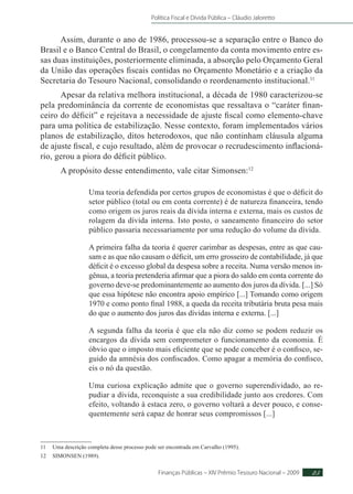 Política Fiscal e Dívida Pública – Cláudio Jaloretto
Finanças Públicas – XIV Prêmio Tesouro Nacional – 2009 25
Assim, durante o ano de 1986, processou-se a separação entre o Banco do
Brasil e o Banco Central do Brasil, o congelamento da conta movimento entre es-
sas duas instituições, posteriormente eliminada, a absorção pelo Orçamento Geral
da União das operações fiscais contidas no Orçamento Monetário e a criação da
Secretaria do Tesouro Nacional, consolidando o reordenamento institucional.11
Apesar da relativa melhora institucional, a década de 1980 caracterizou-se
pela predominância da corrente de economistas que ressaltava o “caráter finan-
ceiro do déficit” e rejeitava a necessidade de ajuste fiscal como elemento-chave
para uma política de estabilização. Nesse contexto, foram implementados vários
planos de estabilização, ditos heterodoxos, que não continham cláusula alguma
de ajuste fiscal, e cujo resultado, além de provocar o recrudescimento inflacioná-
rio, gerou a piora do déficit público.
A propósito desse entendimento, vale citar Simonsen:12
Uma teoria defendida por certos grupos de economistas é que o déficit do
setor público (total ou em conta corrente) é de natureza financeira, tendo
como origem os juros reais da dívida interna e externa, mais os custos de
rolagem da dívida interna. Isto posto, o saneamento financeiro do setor
público passaria necessariamente por uma redução do volume da dívida.
A primeira falha da teoria é querer carimbar as despesas, entre as que cau-
sam e as que não causam o déficit, um erro grosseiro de contabilidade, já que
déficit é o excesso global da despesa sobre a receita. Numa versão menos in-
gênua, a teoria pretenderia afirmar que a piora do saldo em conta corrente do
governo deve-se predominantemente ao aumento dos juros da dívida. [...] Só
que essa hipótese não encontra apoio empírico [...] Tomando como origem
1970 e como ponto final 1988, a queda da receita tributária bruta pesa mais
do que o aumento dos juros das dívidas interna e externa. [...]
A segunda falha da teoria é que ela não diz como se podem reduzir os
encargos da dívida sem comprometer o funcionamento da economia. É
óbvio que o imposto mais eficiente que se pode conceber é o confisco, se-
guido da amnésia dos confiscados. Como apagar a memória do confisco,
eis o nó da questão.
Uma curiosa explicação admite que o governo superendividado, ao re-
pudiar a dívida, reconquiste a sua credibilidade junto aos credores. Com
efeito, voltando à estaca zero, o governo voltará a dever pouco, e conse-
quentemente será capaz de honrar seus compromissos [...]
11	 Uma descrição completa desse processo pode ser encontrada em Carvalho (1995).
12	SIMONSEN (1989).
 