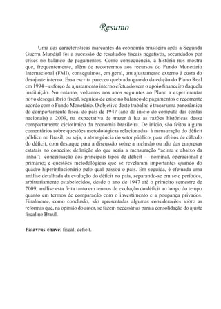 Resumo
Uma das características marcantes da economia brasileira após a Segunda
Guerra Mundial foi a sucessão de resultados fiscais negativos, secundados por
crises no balanço de pagamentos. Como consequência, a história nos mostra
que, frequentemente, além de recorrermos aos recursos do Fundo Monetário
Internacional (FMI), conseguimos, em geral, um ajustamento externo à custa do
desajuste interno. Essa escrita pareceu quebrada quando da edição do Plano Real
em 1994 – esforço de ajustamento interno efetuado sem o apoio financeiro daquela
instituição. No entanto, voltamos nos anos seguintes ao Plano a experimentar
novo desequilíbrio fiscal, seguido de crise no balanço de pagamentos e recorrente
acordo com o Fundo Monetário. O objetivo deste trabalho é traçar uma panorâmica
do comportamento fiscal do país de 1947 (ano do início do cômputo das contas
nacionais) a 2009, na expectativa de trazer à luz as razões históricas desse
comportamento ciclotímico da economia brasileira. De início, são feitos alguns
comentários sobre questões metodológicas relacionadas à mensuração do déficit
público no Brasil, ou seja, a abrangência do setor público, para efeitos de cálculo
do déficit, com destaque para a discussão sobre a inclusão ou não das empresas
estatais no conceito; definição do que seria a mensuração “acima e abaixo da
linha”; conceituação dos principais tipos de déficit – nominal, operacional e
primário; e questões metodológicas que se revelaram importantes quando do
quadro hiperinflacionário pelo qual passou o país. Em seguida, é efetuada uma
análise detalhada da evolução do déficit no país, separando-se em sete períodos,
arbitrariamente estabelecidos, desde o ano de 1947 até o primeiro semestre de
2009, análise esta feita tanto em termos de evolução do déficit ao longo do tempo
quanto em termos de comparação com o investimento e a poupança privados.
Finalmente, como conclusão, são apresentadas algumas considerações sobre as
reformas que, na opinião do autor, se fazem necessárias para a consolidação do ajuste
fiscal no Brasil.
Palavras-chave: fiscal; déficit.
 