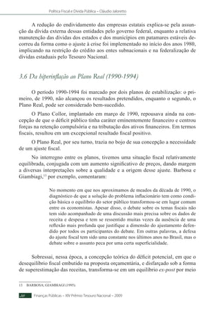 Política Fiscal e Dívida Pública – Cláudio Jaloretto
Finanças Públicas – XIV Prêmio Tesouro Nacional – 200930
A redução do endividamento das empresas estatais explica-se pela assun-
ção da dívida externa dessas entidades pelo governo federal, enquanto a relativa
manutenção das dívidas dos estados e dos municípios em patamares estáveis de-
correu da forma como o ajuste à crise foi implementado no início dos anos 1980,
implicando na restrição do crédito aos entes subnacionais e na federalização de
dívidas estaduais pelo Tesouro Nacional.	
3.6 Da hiperinflação ao Plano Real (1990-1994)
O período 1990-1994 foi marcado por dois planos de estabilização: o pri-
meiro, de 1990, não alcançou os resultados pretendidos, enquanto o segundo, o
Plano Real, pode ser considerado bem-sucedido.
O Plano Collor, implantado em março de 1990, repousava ainda na con-
cepção de que o déficit público tinha caráter eminentemente financeiro e centrou
forças na retenção compulsória e na tributação dos ativos financeiros. Em termos
fiscais, resultou em um excepcional resultado fiscal positivo.
O Plano Real, por seu turno, trazia no bojo de sua concepção a necessidade
de um ajuste fiscal.
No interregno entre os planos, tivemos uma situação fiscal relativamente
equilibrada, conjugada com um aumento significativo de preços, dando margem
a diversas interpretações sobre a qualidade e a origem desse ajuste. Barbosa e
Giambiagi,13
por exemplo, comentaram:
No momento em que nos aproximamos de meados da década de 1990, o
diagnóstico de que a solução do problema inflacionário tem como condi-
ção básica o equilíbrio do setor público transformou-se em lugar comum
entre os economistas. Apesar disso, o debate sobre os temas fiscais não
tem sido acompanhado de uma discussão mais precisa sobre os dados de
receita e despesa e tem se ressentido muitas vezes da ausência de uma
reflexão mais profunda que justifique a dimensão do ajustamento defen-
dido por todos os participantes do debate. Em outras palavras, a defesa
do ajuste fiscal tem sido uma constante nos últimos anos no Brasil, mas o
debate sobre o assunto peca por uma certa superficialidade.
Sobressai, nessa época, a concepção teórica do déficit potencial, em que o
desequilíbrio fiscal embutido na proposta orçamentária, e disfarçado sob a forma
de superestimação das receitas, transforma-se em um equilíbrio ex-post por meio
13	BARBOSA; GIAMBIAGI (1995).
 