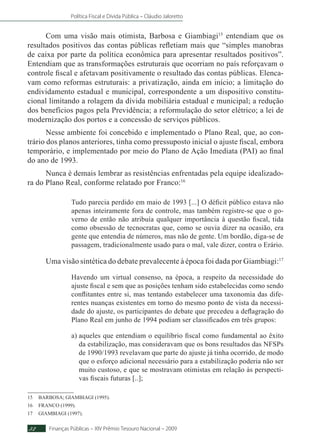 Política Fiscal e Dívida Pública – Cláudio Jaloretto
Finanças Públicas – XIV Prêmio Tesouro Nacional – 200932
Com uma visão mais otimista, Barbosa e Giambiagi15
entendiam que os
resultados positivos das contas públicas refletiam mais que “simples manobras
de caixa por parte da política econômica para apresentar resultados positivos”.
Entendiam que as transformações estruturais que ocorriam no país reforçavam o
controle fiscal e afetavam positivamente o resultado das contas públicas. Elenca-
vam como reformas estruturais: a privatização, ainda em início; a limitação do
endividamento estadual e municipal, correspondente a um dispositivo constitu-
cional limitando a rolagem da dívida mobiliária estadual e municipal; a redução
dos benefícios pagos pela Previdência; a reformulação do setor elétrico; a lei de
modernização dos portos e a concessão de serviços públicos.
Nesse ambiente foi concebido e implementado o Plano Real, que, ao con-
trário dos planos anteriores, tinha como pressuposto inicial o ajuste fiscal, embora
temporário, e implementado por meio do Plano de Ação Imediata (PAI) ao final
do ano de 1993.
Nunca é demais lembrar as resistências enfrentadas pela equipe idealizado-
ra do Plano Real, conforme relatado por Franco:16
Tudo parecia perdido em maio de 1993 [...] O déficit público estava não
apenas inteiramente fora de controle, mas também registre-se que o go-
verno de então não atribuía qualquer importância à questão fiscal, tida
como obsessão de tecnocratas que, como se ouvia dizer na ocasião, era
gente que entendia de números, mas não de gente. Um bordão, diga-se de
passagem, tradicionalmente usado para o mal, vale dizer, contra o Erário.
Uma visão sintética do debate prevalecente à época foi dada por Giambiagi:17
Havendo um virtual consenso, na época, a respeito da necessidade do
ajuste fiscal e sem que as posições tenham sido estabelecidas como sendo
conflitantes entre si, mas tentando estabelecer uma taxonomia das dife-
rentes nuanças existentes em torno do mesmo ponto de vista da necessi-
dade do ajuste, os participantes do debate que precedeu a deflagração do
Plano Real em junho de 1994 podiam ser classificados em três grupos:
a) aqueles que entendiam o equilíbrio fiscal como fundamental ao êxito
da estabilização, mas consideravam que os bons resultados das NFSPs
de 1990/1993 revelavam que parte do ajuste já tinha ocorrido, de modo
que o esforço adicional necessário para a estabilização poderia não ser
muito custoso, e que se mostravam otimistas em relação às perspecti-
vas fiscais futuras [..];
15	BARBOSA; GIAMBIAGI (1995).
16	FRANCO (1999).
17	GIAMBIAGI (1997).
 