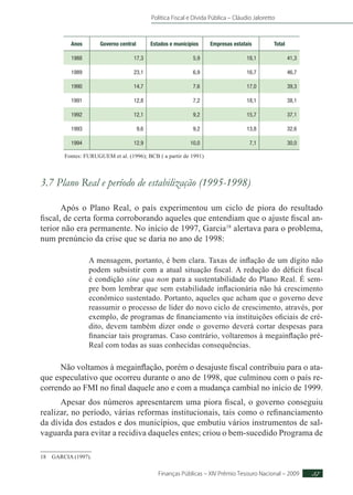 Política Fiscal e Dívida Pública – Cláudio Jaloretto
Finanças Públicas – XIV Prêmio Tesouro Nacional – 2009 37
Anos Governo central Estados e municípios Empresas estatais Total
1988 17,3 5,9 18,1 41,3
1989 23,1 6,9 16,7 46,7
1990 14,7 7,6 17,0 39,3
1991 12,8 7,2 18,1 38,1
1992 12,1 9,2 15,7 37,1
1993 9,6 9,2 13,8 32,6
1994 12,9 10,0 7,1 30,0
Fontes: FURUGUEM et al. (1996); BCB ( a partir de 1991)
3.7 Plano Real e período de estabilização (1995-1998)
Após o Plano Real, o país experimentou um ciclo de piora do resultado
fiscal, de certa forma corroborando aqueles que entendiam que o ajuste fiscal an-
terior não era permanente. No início de 1997, Garcia18
alertava para o problema,
num prenúncio da crise que se daria no ano de 1998:
A mensagem, portanto, é bem clara. Taxas de inflação de um dígito não
podem subsistir com a atual situação fiscal. A redução do déficit fiscal
é condição sine qua non para a sustentabilidade do Plano Real. É sem-
pre bom lembrar que sem estabilidade inflacionária não há crescimento
econômico sustentado. Portanto, aqueles que acham que o governo deve
reassumir o processo de líder do novo ciclo de crescimento, através, por
exemplo, de programas de financiamento via instituições oficiais de cré-
dito, devem também dizer onde o governo deverá cortar despesas para
financiar tais programas. Caso contrário, voltaremos à megainflação pré-
Real com todas as suas conhecidas consequências.
Não voltamos à megainflação, porém o desajuste fiscal contribuiu para o ata-
que especulativo que ocorreu durante o ano de 1998, que culminou com o país re-
correndo ao FMI no final daquele ano e com a mudança cambial no início de 1999.
Apesar dos números apresentarem uma piora fiscal, o governo conseguiu
realizar, no período, várias reformas institucionais, tais como o refinanciamento
da dívida dos estados e dos municípios, que embutiu vários instrumentos de sal-
vaguarda para evitar a recidiva daqueles entes; criou o bem-sucedido Programa de
18 GARCIA (1997).
 