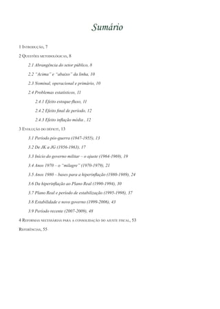 Sumário
1 Introdução, 7
2 Questões metodológicas, 8
2.1 Abrangência do setor público, 8
2.2 “Acima” e “abaixo” da linha, 10
2.3 Nominal, operacional e primário, 10
2.4 Problemas estatísticos, 11
2.4.1 Efeito estoque-fluxo, 11
2.4.2 Efeito final de período, 12
2.4.3 Efeito inflação média , 12
3 Evolução do déficit, 13
3.1 Período pós-guerra (1947-1955), 13
3.2 De JK a JG (1956-1963), 17
3.3 Início do governo militar – o ajuste (1964-1969), 19
3.4 Anos 1970 – o “milagre” (1970-1979), 21
3.5 Anos 1980 – bases para a hiperinflação (1980-1989), 24
3.6 Da hiperinflação ao Plano Real (1990-1994), 30
3.7 Plano Real e período de estabilização (1995-1998), 37
3.8 Estabilidade e novo governo (1999-2006), 43
3.9 Período recente (2007-2009), 48
4 Reformas necessárias para a consolidação do ajuste fiscal, 53
Referências, 55
 