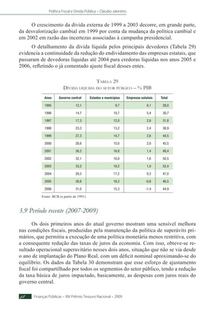 Política Fiscal e Dívida Pública – Cláudio Jaloretto
Finanças Públicas – XIV Prêmio Tesouro Nacional – 200948
O crescimento da dívida externa de 1999 a 2003 decorre, em grande parte,
da desvalorização cambial em 1999 por conta da mudança da política cambial e
em 2002 em razão das incertezas associadas à campanha presidencial.
O detalhamento da dívida líquida pelos principais devedores (Tabela 29)
evidencia a continuidade da redução do endividamento das empresas estatais, que
passaram de devedoras líquidas até 2004 para credoras líquidas nos anos 2005 e
2006, refletindo o já comentado ajuste fiscal desses entes.
Tabela 29
Dívida líquida do setor público – % PIB
Anos Governo central Estados e municípios Empresas estatais Total
1995 12,1 9,7 6,1 28,0
1996 14,7 10,7 5,4 30,7
1997 17,3 12,0 2,6 31,8
1998 23,3 13,2 2,4 38,9
1999 27,3 14,7 2,6 44,5
2000 28,6 15,0 2,0 45,5
2001 30,2 16,8 1,4 48,4
2002 32,1 16,8 1,6 50,5
2003 33,2 18,2 1,0 52,4
2004 29,5 17,2 0,2 47,0
2005 30,8 16,2 -0,6 46,5
2006 31,0 15,3 -1,4 44,9
Fonte: BCB (a partir de 1991)
3.9 Período recente (2007-2009)
Os dois primeiros anos do atual governo mostram uma sensível melhora
nas condições fiscais, produzidas pela manutenção da política de superávits pri-
mários, que permitiu a execução de uma política monetária menos restritiva, com
a consequente redução das taxas de juros da economia. Com isso, obteve-se re-
sultado operacional superavitário nesses dois anos, situação que não se via desde
o ano de implantação do Plano Real, com um déficit nominal aproximando-se do
equilíbrio. Os dados da Tabela 30 demonstram que esse esforço de ajustamento
fiscal foi compartilhado por todos os segmentos do setor público, tendo a redução
da taxa básica de juros impactado, basicamente, as despesas com juros reais do
governo central.
 