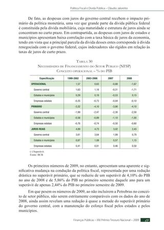 Política Fiscal e Dívida Pública – Cláudio Jaloretto
Finanças Públicas – XIV Prêmio Tesouro Nacional – 2009 49
De fato, as despesas com juros do governo central recebem o impacto pri-
mário da política monetária, uma vez que grande parte da dívida pública federal
é constituída pela dívida mobiliária, cuja maturidade e estrutura de juros ainda se
concentram no curto prazo. Em contrapartida, as despesas com juros de estados e
municípios apresentam baixa correlação com a taxa básica de juros da economia,
tendo em vista que a principal parcela da dívida desses entes corresponde à dívida
renegociada com o governo federal, cujos indexadores são rígidos em relação às
taxas de juros de curto prazo.
Tabela 30
Necessidades de Financiamento do Setor Público (NFSP)
Conceito operacional – % do PIB
Especificação 1999-2002 2003-2006 2007 2008
OPERACIONAL 1,57 0,63 -0,88 -1,67
Governo central 1,63 1,18 -0,31 -1,71
Estados e municípios 0,29 0,18 -0,53 0,15
Empresas estatais -0,35 -0,73 -0,04 -0,10
PRIMÁRIO -3,32 -4,10 -3,90 -4,10
Governo central -1,99 -2,47 -2,30 -2,50
Estados e municípios -0,58 -0,89 -1,10 -1,00
Empresas estatais -0,76 -0,74 -0,50 -0,60
JUROS REAIS 4,89 4,73 3,02 2,43
Governo central 3,61 3,64 1,99 0,79
Estados e municípios 0,87 1,08 0,57 1,15
Empresas estatais 0,41 0,01 0,46 0,50
(-) Superávit.
Fonte: BCB
Os primeiros números de 2009, no entanto, apresentam uma aparente e sig-
nificativa mudança na condução da política fiscal, representada por uma redução
drástica no superávit primário, que se reduziu de um superávit de 4,10% do PIB
no ano de 2008 e de 5,86% do PIB no primeiro semestre daquele ano para um
superávit de apenas 2,44% do PIB no primeiro semestre de 2009.
Em que pesem os números de 2009, ao não incluírem a Petrobras no concei-
to de setor público, não serem estritamente comparáveis com os dados do ano de
2008, ainda assim revelam uma redução à quase a metade do superávit primário
do governo central, com a manutenção do esforço fiscal pelos estados e pelos
municípios.
 