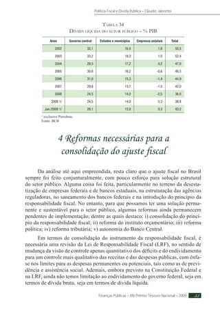 Política Fiscal e Dívida Pública – Cláudio Jaloretto
Finanças Públicas – XIV Prêmio Tesouro Nacional – 2009 53
Tabela 34
Dívida líquida do setor público – % PIB
Anos Governo central Estados e municípios Empresas estatais Total
2002 32,1 16,8 1,6 50,5
2003 33,2 18,2 1,0 52,4
2004 29,5 17,2 0,2 47,0
2005 30,8 16,2 -0,6 46,5
2006 31,0 15,3 -1,4 44,9
2007 29,8 13,7 -1,5 42,0
2008 24,5 14,0 -2,5 36,0
2008 1/ 24,5 14,0 0,3 38,8
Jun./2009 1/ 29,1 13,8 0,3 43,2
1/
exclusive Petrobras.
Fonte: BCB
4 Reformas necessárias para a
consolidação do ajuste fiscal
Da análise até aqui empreendida, resta claro que o ajuste fiscal no Brasil
sempre foi feito conjunturalmente, com pouco esforço para solução estrutural
do setor público. Alguma coisa foi feita, particularmente no terreno da desesta-
tização de empresas federais e de bancos estaduais, na estruturação das agências
reguladoras, no saneamento dos bancos federais e na introdução do princípio da
responsabilidade fiscal. No entanto, para que possamos ter uma solução perma-
nente e sustentável para o setor público, algumas reformas ainda permanecem
pendentes de implementação, dentre as quais destaco: i) consolidação do princí-
pio da responsabilidade fiscal; ii) reforma do instituto orçamentário; iii) reforma
política; iv) reforma tributária; v) autonomia do Banco Central.
Em termos de consolidação do instrumento da responsabilidade fiscal, é
necessária uma revisão da Lei de Responsabilidade Fiscal (LRF), no sentido de
mudança da visão de controle apenas quantitativo dos déficits e do endividamento
para um controle mais qualitativo das receitas e das despesas públicas, com ênfa-
se nos limites para as despesas permanentes ou potenciais, tais como as de previ-
dência e assistência social. Ademais, embora previsto na Constituição Federal e
na LRF, ainda não temos limitação ao endividamento do governo federal, seja em
termos de dívida bruta, seja em termos de dívida líquida.
 