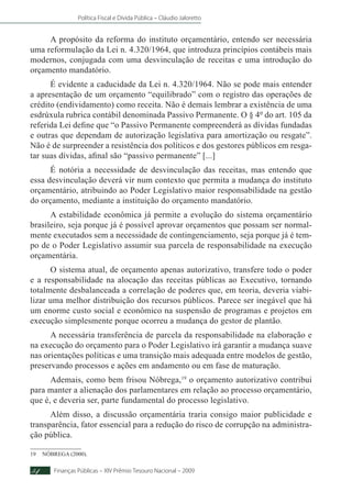Política Fiscal e Dívida Pública – Cláudio Jaloretto
Finanças Públicas – XIV Prêmio Tesouro Nacional – 200954
A propósito da reforma do instituto orçamentário, entendo ser necessária
uma reformulação da Lei n. 4.320/1964, que introduza princípios contábeis mais
modernos, conjugada com uma desvinculação de receitas e uma introdução do
orçamento mandatório.
É evidente a caducidade da Lei n. 4.320/1964. Não se pode mais entender
a apresentação de um orçamento “equilibrado” com o registro das operações de
crédito (endividamento) como receita. Não é demais lembrar a existência de uma
esdrúxula rubrica contábil denominada Passivo Permanente. O § 4º do art. 105 da
referida Lei define que “o Passivo Permanente compreenderá as dívidas fundadas
e outras que dependam de autorização legislativa para amortização ou resgate”.
Não é de surpreender a resistência dos políticos e dos gestores públicos em resga-
tar suas dívidas, afinal são “passivo permanente” [...]
É notória a necessidade de desvinculação das receitas, mas entendo que
essa desvinculação deverá vir num contexto que permita a mudança do instituto
orçamentário, atribuindo ao Poder Legislativo maior responsabilidade na gestão
do orçamento, mediante a instituição do orçamento mandatório.
A estabilidade econômica já permite a evolução do sistema orçamentário
brasileiro, seja porque já é possível aprovar orçamentos que possam ser normal-
mente executados sem a necessidade de contingenciamento, seja porque já é tem-
po de o Poder Legislativo assumir sua parcela de responsabilidade na execução
orçamentária.
O sistema atual, de orçamento apenas autorizativo, transfere todo o poder
e a responsabilidade na alocação das receitas públicas ao Executivo, tornando
totalmente desbalanceada a correlação de poderes que, em teoria, deveria viabi-
lizar uma melhor distribuição dos recursos públicos. Parece ser inegável que há
um enorme custo social e econômico na suspensão de programas e projetos em
execução simplesmente porque ocorreu a mudança do gestor de plantão.
A necessária transferência de parcela da responsabilidade na elaboração e
na execução do orçamento para o Poder Legislativo irá garantir a mudança suave
nas orientações políticas e uma transição mais adequada entre modelos de gestão,
preservando processos e ações em andamento ou em fase de maturação.
Ademais, como bem frisou Nóbrega,19
o orçamento autorizativo contribui
para manter a alienação dos parlamentares em relação ao processo orçamentário,
que é, e deveria ser, parte fundamental do processo legislativo.
Além disso, a discussão orçamentária traria consigo maior publicidade e
transparência, fator essencial para a redução do risco de corrupção na administra-
ção pública.
19	NÓBREGA (2000).
 
