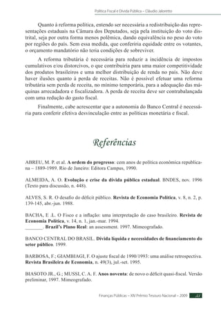 Política Fiscal e Dívida Pública – Cláudio Jaloretto
Finanças Públicas – XIV Prêmio Tesouro Nacional – 2009 55
Quanto à reforma política, entendo ser necessária a redistribuição das repre-
sentações estaduais na Câmara dos Deputados, seja pela instituição do voto dis-
trital, seja por outra forma menos polêmica, dando equivalência no peso do voto
por regiões do país. Sem essa medida, que conferiria equidade entre os votantes,
o orçamento mandatório não teria condições de sobreviver.
A reforma tributária é necessária para reduzir a incidência de impostos
cumulativos e/ou distorcivos, o que contribuiria para uma maior competitividade
dos produtos brasileiros e uma melhor distribuição de renda no país. Não deve
haver ilusões quanto à perda de receitas. Não é possível efetuar uma reforma
tributária sem perda de receita, no mínimo temporária, para a adequação das má-
quinas arrecadadora e fiscalizadora. A perda de receita deve ser contrabalançada
com uma redução do gasto fiscal.
Finalmente, cabe acrescentar que a autonomia do Banco Central é necessá-
ria para conferir efetiva desvinculação entre as políticas monetária e fiscal.
Referências
ABREU, M. P. et al. A ordem do progresso: cem anos de política econômica republica-
na – 1889-1989. Rio de Janeiro: Editora Campus, 1990.
ALMEIDA, A. O. Evolução e crise da dívida pública estadual. BNDES, nov. 1996
(Texto para discussão, n. 448).
ALVES, S. R. O desafio do déficit público. Revista de Economia Política, v. 8, n. 2, p.
139-145, abr.-jun. 1988.
BACHA, E .L. O Fisco e a inflação: uma interpretação do caso brasileiro. Revista de
Economia Política, v. 14, n. 1, jan.-mar. 1994.
_______. Brazil’s Plano Real: an assessment. 1997. Mimeografado.
BANCO CENTRAL DO BRASIL. Dívida líquida e necessidades de financiamento do
setor público. 1999.
BARBOSA, F.; GIAMBIAGI, F. O ajuste fiscal de 1990/1993: uma análise retrospectiva.
Revista Brasileira de Economia, n. 49(3), jul.-set. 1995.
BIASOTO JR., G.; MUSSI, C. A. F. Anos noventa: de novo o déficit quasi-fiscal. Versão
preliminar, 1997. Mimeografado.
 