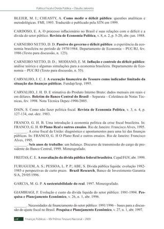 Política Fiscal e Dívida Pública – Cláudio Jaloretto
Finanças Públicas – XIV Prêmio Tesouro Nacional – 200956
BLEJER, M. I.; CHEASTY, A. Como medir o déficit público: questões analíticas e
metodológicas. FMI, 1993. Traduzido e publicado pela STN em 1999.
CARDOSO, E. A. O processo inflacionário no Brasil e suas relações com o déficit e a
dívida do setor público. Revista de Economia Política, v. 8, n. 2, p. 5-20, abr.-jun. 1988.
CARNEIRO NETTO, D. D. Passivo do governo e déficit público: a experiência da eco-
nomia brasileira no período de 1970/1984. Departamento de Economia – PUC/RJ, fev.
1986 (Texto para discussão, n. 125).
CARNEIRO NETTO, D. D.; MODIANO, E. M. Inflação e controle do déficit público:
análise teórica e algumas simulações para a economia brasileira. Departamento de Eco-
nomia – PUC/RJ (Texto para discussão, n. 55).
CARVALHO, J. C. J. A execução financeira do Tesouro como indicador limitado da
situação das finanças públicas. Fundap/Iesp, 1995.
CARVALHO, J. H. D. E stimativa do Produto Interno Bruto: dados mensais em reais e
em dólares. Boletim do Banco Central do Brasil – Separata – Coletânea de Notas Téc-
nicas, fev. 1998. Nota Técnica Depec-1996/2005.
DAIN, S. Como não fazer política fiscal. Revista de Economia Política, v. 3, n. 4, p.
127-134, out.-dez. 1983.
FRANCO, G. H. B. Uma introdução à economia política da crise fiscal brasileira. In:
FRANCO, G. H. O Plano Real e outros ensaios. Rio de Janeiro: Francisco Alves, 1995.
_______. A crise fiscal da União: diagnóstico e apontamentos para uma lei das finanças
públicas. In: FRANCO, G. H O Plano Real e outros ensaios. Rio de Janeiro: Francisco
Alves, 1995.
_______. Seis anos de trabalho: um balanço. Discurso de transmissão do cargo de pre-
sidente do Banco Central, 1999. Mimeografado.
FREITAS, C. E. Areavaliação da dívida pública federal brasileira. Cepal/FGV, abr. 1999.
FURUGUEM, A. S.; PESSOA, L. P. P.; ABE, S. Dívida pública líquida: evolução 1982-
1985 e perspectivas de curto prazo. Brazil Research, Banco de Investimento Garantia
S/A, 29/05/1996.
GARCIA, M. G. P. A sustentabilidade do real. 1997. Mimeografado.
GIAMBIAGI, F. Evolução e custo da dívida líquida do setor público: 1981-1994. Pes-
quisa e Planejamento Econômico, v. 26, n. 1, abr. 1996.
_______. Necessidades de financiamento do setor público: 1991/1996 – bases para a discus-
são do ajuste fiscal no Brasil. Pesquisa e Planejamento Econômico, v. 27, n. 1, abr. 1997.
 