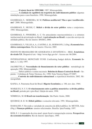 Política Fiscal e Dívida Pública – Cláudio Jaloretto
Finanças Públicas – XIV Prêmio Tesouro Nacional – 2009 57
_______. O ajuste fiscal de 1999/2000. 1997. Mimeografado.
_______. A condição de equilíbrio da trajetória do endividamento público: algumas
simulações para o caso brasileiro. 1998. Mimeografado.
GIAMBIAGI, F.; MOREIRA, M. M. Políticas neoliberais? Mas o que é neoliberalis-
mo? 2000. Mimeografado.
GIAMBIAGI, F.; MUSSI, C. Déficit e dívida do setor público: notas e conjecturas.
1995. Mimeografado.
GIAMBIAGI, F.; PINHEIRO, A. C. Os antecedentes macroeconômicos e a estrutura
institucional da privatização no Brasil. A privatização no Brasil: o caso dos serviços de
utilidade pública. Rio de Janeiro: BNDES, 2000.
GIAMBIAGI, F.; VILLELA, A.; CASTRO, L .B.; HERMANN, J. (Org.) Economia bra-
sileira contemporânea. Rio de Janeiro: Elsevier, 2005.
INSTITUTO BRASILEIRO DE GEOGRAFIA E ESTATÍSTICA – IBGE. Estatísticas
do século XX. Disponível em: http://www.ibge.gov.br. Acesso em: 06/2004.
INTERNATIONAL MONETARY FUND. Confronting budget deficits. Economic Is-
sues, n. 3, July 1997.
JALORETTO, C. Necessidades de financiamento do setor público: metodologia de
apuração.1996. Mimeografado.
_______. Déficit público e contas nacionais. Boletim do Banco Central do Brasil – Se-
parata – Coletânea de Notas Técnicas, fev. 1998. Nota Técnica Depec-97/2007.
_______.Controle do endividamento subnacional: a experiência brasileira. 2002. Mi-
meografado.
KAFKA, A. Panorama fiscal do Brasil. Digesto Econômico, n. 180, nov.-dez. 1964.
MARQUES, N. F. S. O relacionamento entre a política monetária e a dívida pública
no Brasil: período pré e pós-Real. Edição do autor, 1998.
NÓBREGA, M. O Brasil em transformação. São Paulo: Gente, 2000.
QUEIROZ, B .H. M. Déficit público: o conceito relevante. 1991. Mimeografado.
RAMALHO, V. Revendo a variedade de conceitos de déficit público. In: MEYER, Arno
(Org.). Finanças públicas: ensaios selecionados. Brasília: Ipea/Fundap, 1997.
REIS, E. J. A superação da crise atual: ajuste fiscal e renegociação externa. Perspectivas
da economia brasileira. Rio de Janeiro: Ipea/Inpes, 1989.
 