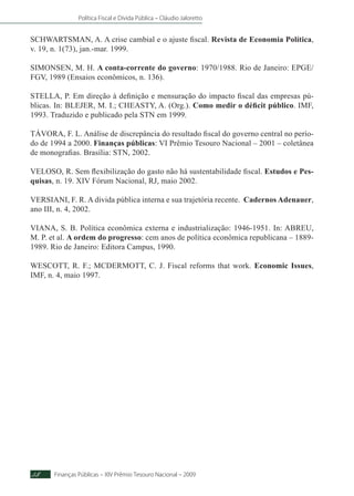 Política Fiscal e Dívida Pública – Cláudio Jaloretto
Finanças Públicas – XIV Prêmio Tesouro Nacional – 200958
SCHWARTSMAN, A. A crise cambial e o ajuste fiscal. Revista de Economia Política,
v. 19, n. 1(73), jan.-mar. 1999.
SIMONSEN, M. H. A conta-corrente do governo: 1970/1988. Rio de Janeiro: EPGE/
FGV, 1989 (Ensaios econômicos, n. 136).
STELLA, P. Em direção à definição e mensuração do impacto fiscal das empresas pú-
blicas. In: BLEJER, M. I.; CHEASTY, A. (Org.). Como medir o déficit público. IMF,
1993. Traduzido e publicado pela STN em 1999.
TÁVORA, F. L. Análise de discrepância do resultado fiscal do governo central no perío-
do de 1994 a 2000. Finanças públicas: VI Prêmio Tesouro Nacional – 2001 – coletânea
de monografias. Brasília: STN, 2002.
VELOSO, R. Sem flexibilização do gasto não há sustentabilidade fiscal. Estudos e Pes-
quisas, n. 19. XIV Fórum Nacional, RJ, maio 2002.
VERSIANI, F. R. A dívida pública interna e sua trajetória recente. Cadernos Adenauer,
ano III, n. 4, 2002.
	
VIANA, S. B. Política econômica externa e industrialização: 1946-1951. In: ABREU,
M. P. et al. A ordem do progresso: cem anos de política econômica republicana – 1889-
1989. Rio de Janeiro: Editora Campus, 1990.
WESCOTT, R. F.; MCDERMOTT, C. J. Fiscal reforms that work. Economic Issues,
IMF, n. 4, maio 1997.
 